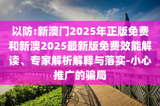 以防:新澳門2025年正版免費和新澳2025最新版免費效能解讀、專家解析解釋與落實-小心推廣的騙局