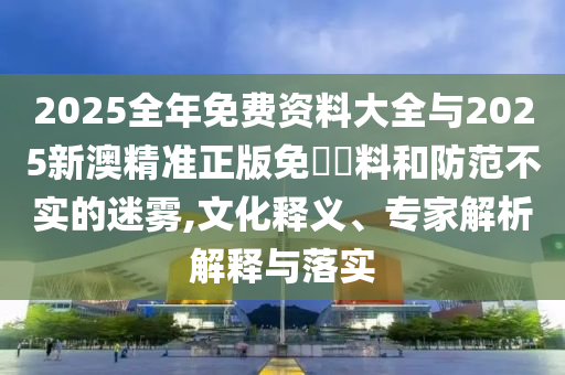 2025全年免費資料大全與2025新澳精準正版免費資料和防范不實的迷霧,文化釋義、專家解析解釋與落實