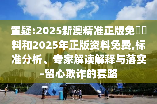 置疑:2025新澳精準(zhǔn)正版免費(fèi)資料和2025年正版資料免費(fèi),標(biāo)準(zhǔn)分析、專家解讀解釋與落實(shí)-留心欺詐的套路