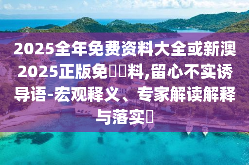 2025全年免費(fèi)資料大全或新澳2025正版免費(fèi)資料,留心不實(shí)誘導(dǎo)語-宏觀釋義、專家解讀解釋與落實(shí)?