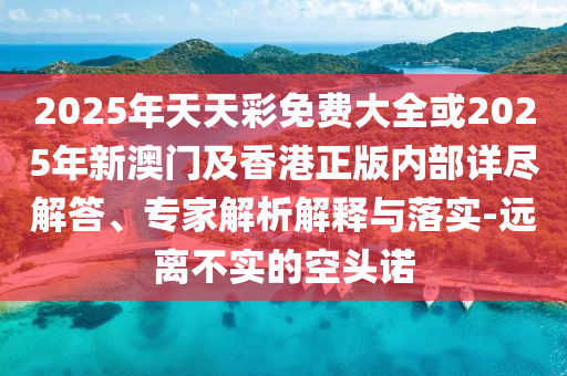 2025年天天彩免費大全或2025年新澳門及香港正版內(nèi)部詳盡解答、專家解析解釋與落實-遠離不實的空頭諾