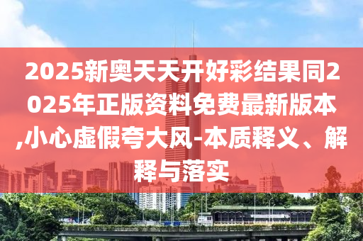 2025新奧天天開好彩結(jié)果同2025年正版資料免費最新版本,小心虛假夸大風-本質(zhì)釋義、解釋與落實