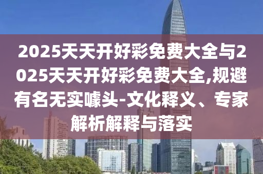 2025天天開好彩免費(fèi)大全與2025天天開好彩免費(fèi)大全,規(guī)避有名無實(shí)噱頭-文化釋義、專家解析解釋與落實(shí)