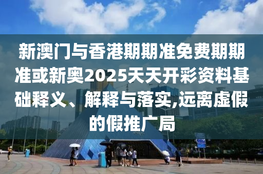 新澳門與香港期期準免費期期準或新奧2025天天開彩資料基礎(chǔ)釋義、解釋與落實,遠離虛假的假推廣局