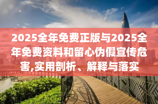 2025全年免費(fèi)正版與2025全年免費(fèi)資料和留心偽假宣傳危害,實(shí)用剖析、解釋與落實(shí)