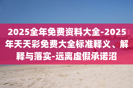 2025全年免費(fèi)資料大全-2025年天天彩免費(fèi)大全標(biāo)準(zhǔn)釋義、解釋與落實(shí)-遠(yuǎn)離虛假承諾沼