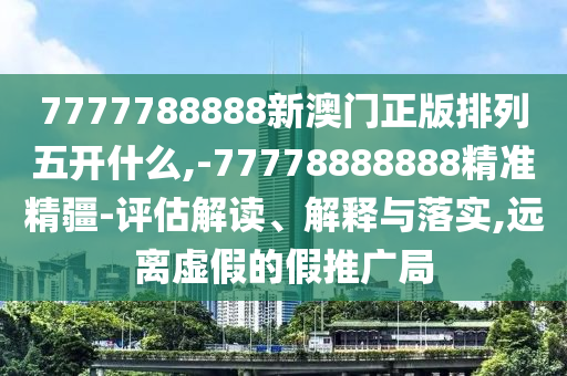 7777788888新澳門正版排列五開(kāi)什么,-77778888888精準(zhǔn)精疆-評(píng)估解讀、解釋與落實(shí),遠(yuǎn)離虛假的假推廣局