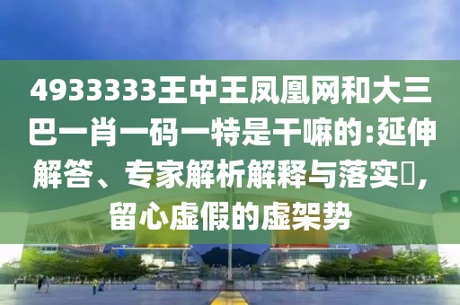 4933333王中王鳳凰網和大三巴一肖一碼一特是干嘛的:延伸解答、專家解析解釋與落實?,留心虛假的虛架勢