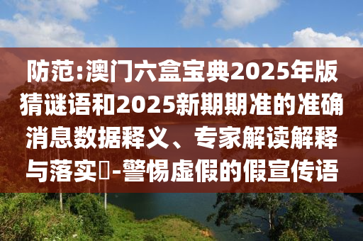 防范:澳門六盒寶典2025年版猜謎語和2025新期期準的準確消息數據釋義、專家解讀解釋與落實?-警惕虛假的假宣傳語