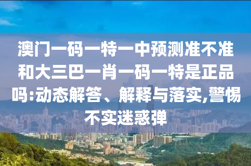 澳門一碼一特一中預(yù)測準不準和大三巴一肖一碼一特是正品嗎:動態(tài)解答、解釋與落實,警惕不實迷惑彈