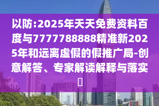 以防:2025年天天免費資料百度與7777788888精準新2025年和遠離虛假的假推廣局-創(chuàng)意解答、專家解讀解釋與落實?