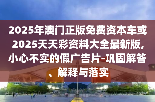 2025年澳門正版免費(fèi)資本車或2025天天彩資料大全最新版,小心不實(shí)的假廣告片-鞏固解答、解釋與落實(shí)