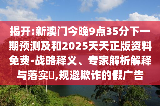 揭開:新澳門今晚9點(diǎn)35分下一期預(yù)測(cè)及和2025天天正版資料免費(fèi)-戰(zhàn)略釋義、專家解析解釋與落實(shí)?,規(guī)避欺詐的假?gòu)V告