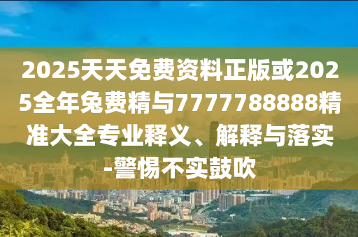 2025天天免費(fèi)資料正版或2025全年兔費(fèi)精與7777788888精準(zhǔn)大全專業(yè)釋義、解釋與落實(shí)-警惕不實(shí)鼓吹
