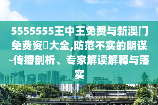 5555555王中王免費與新澳門免費資枓大全,防范不實的陰謀-傳播剖析、專家解讀解釋與落實