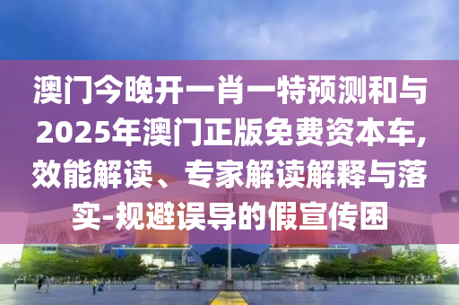 澳門今晚開一肖一特預(yù)測和與2025年澳門正版免費資本車,效能解讀、專家解讀解釋與落實-規(guī)避誤導(dǎo)的假宣傳困