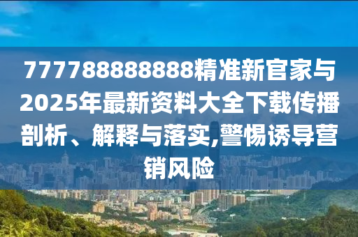 777788888888精準(zhǔn)新官家與2025年最新資料大全下載傳播剖析、解釋與落實,警惕誘導(dǎo)營銷風(fēng)險
