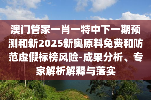 澳門管家一肖一特中下一期預(yù)測和新2025新奧原料免費(fèi)和防范虛假標(biāo)榜風(fēng)險(xiǎn)-成果分析、專家解析解釋與落實(shí)