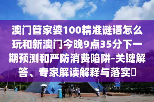 澳門管家婆100精準(zhǔn)謎語(yǔ)怎么玩和新澳門今晚9點(diǎn)35分下一期預(yù)測(cè)和嚴(yán)防消費(fèi)陷阱-關(guān)鍵解答、專家解讀解釋與落實(shí)?