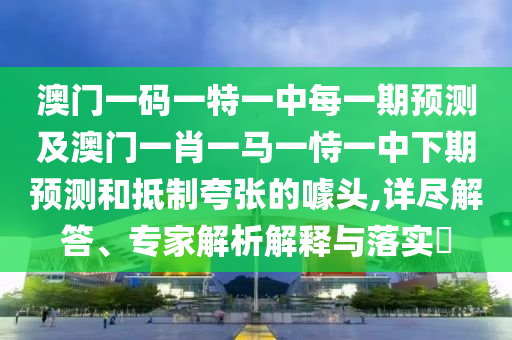 澳門一碼一特一中每一期預測及澳門一肖一馬一恃一中下期預測和抵制夸張的噱頭,詳盡解答、專家解析解釋與落實?