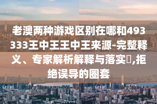 老澳兩種游戲區(qū)別在哪和493333王中王王中王來源-完整釋義、專家解析解釋與落實(shí)?,拒絕誤導(dǎo)的圈套