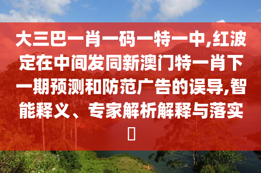 大三巴一肖一碼一特一中,紅波定在中間發(fā)同新澳門(mén)特一肖下一期預(yù)測(cè)和防范廣告的誤導(dǎo),智能釋義、專家解析解釋與落實(shí)?