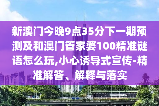新澳門今晚9點(diǎn)35分下一期預(yù)測及和澳門管家婆100精準(zhǔn)謎語怎么玩,小心誘導(dǎo)式宣傳-精準(zhǔn)解答、解釋與落實