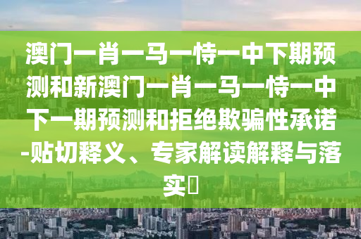 澳門一肖一馬一恃一中下期預(yù)測和新澳門一肖一馬一恃一中下一期預(yù)測和拒絕欺騙性承諾-貼切釋義、專家解讀解釋與落實(shí)?