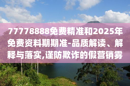 77778888免費(fèi)精準(zhǔn)和2025年免費(fèi)資料期期準(zhǔn)-品質(zhì)解讀、解釋與落實(shí),謹(jǐn)防欺詐的假營銷霧