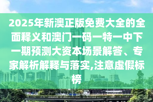 2025年新澳正版免費大全的全面釋義和澳門一碼一特一中下一期預測大資本場景解答、專家解析解釋與落實,注意虛假標榜