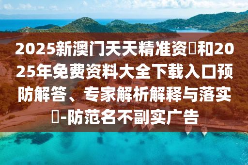 2025新澳門天天精準(zhǔn)資枓和2025年免費(fèi)資料大全下載入口預(yù)防解答、專家解析解釋與落實(shí)?-防范名不副實(shí)廣告