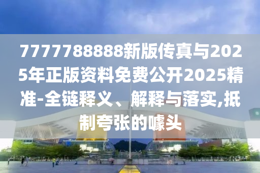 7777788888新版?zhèn)髡媾c2025年正版資料免費(fèi)公開(kāi)2025精準(zhǔn)-全鏈釋義、解釋與落實(shí),抵制夸張的噱頭