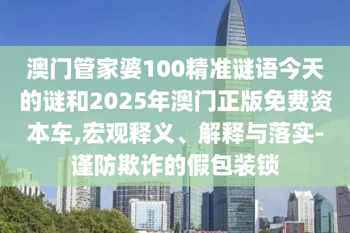澳門管家婆100精準(zhǔn)謎語今天的謎和2025年澳門正版免費資本車,宏觀釋義、解釋與落實-謹(jǐn)防欺詐的假包裝鎖