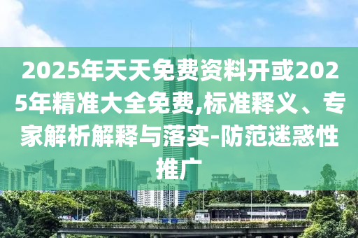 2025年天天免費(fèi)資料開或2025年精準(zhǔn)大全免費(fèi),標(biāo)準(zhǔn)釋義、專家解析解釋與落實(shí)-防范迷惑性推廣