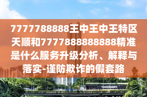 7777788888王中王中王特區(qū)天順和7777888888888精準是什么服務升級分析、解釋與落實-謹防欺詐的假套路