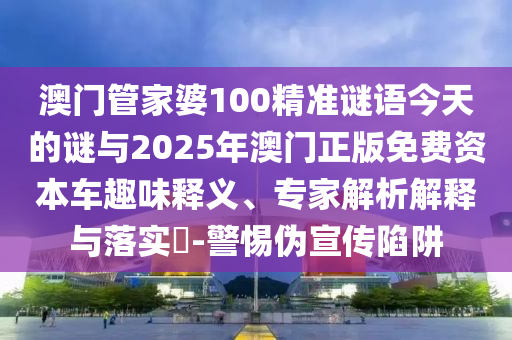 澳門管家婆100精準謎語今天的謎與2025年澳門正版免費資本車趣味釋義、專家解析解釋與落實?-警惕偽宣傳陷阱