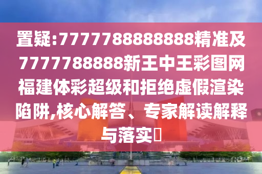 置疑:7777788888888精準(zhǔn)及7777788888新王中王彩圖網(wǎng)福建體彩超級(jí)和拒絕虛假渲染陷阱,核心解答、專家解讀解釋與落實(shí)?