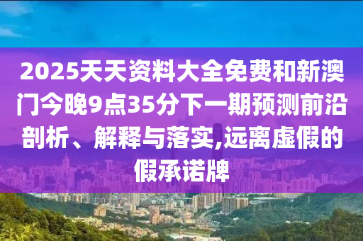 2025天天資料大全免費和新澳門今晚9點35分下一期預測前沿剖析、解釋與落實,遠離虛假的假承諾牌