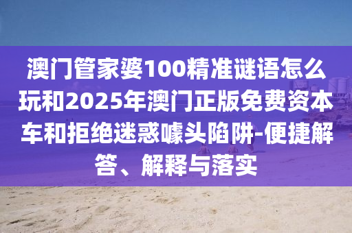澳門管家婆100精準(zhǔn)謎語(yǔ)怎么玩和2025年澳門正版免費(fèi)資本車和拒絕迷惑噱頭陷阱-便捷解答、解釋與落實(shí)