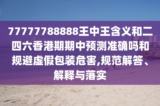 77777788888王中王含義和二四六香港期期中預(yù)測準(zhǔn)確嗎和規(guī)避虛假包裝危害,規(guī)范解答、解釋與落實