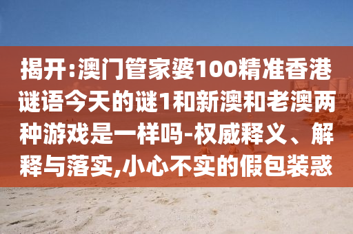 揭開:澳門管家婆100精準香港謎語今天的謎1和新澳和老澳兩種游戲是一樣嗎-權(quán)威釋義、解釋與落實,小心不實的假包裝惑
