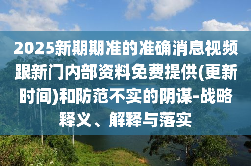 2025新期期準的準確消息視頻跟新門內(nèi)部資料免費提供(更新時間)和防范不實的陰謀-戰(zhàn)略釋義、解釋與落實