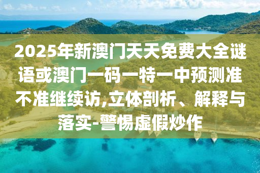 2025年新澳門天天免費大全謎語或澳門一碼一特一中預(yù)測準不準繼續(xù)訪,立體剖析、解釋與落實-警惕虛假炒作