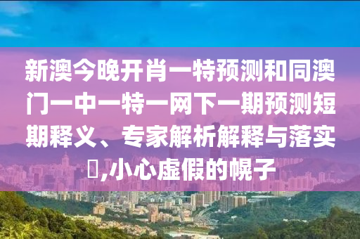 新澳今晚開肖一特預測和同澳門一中一特一網(wǎng)下一期預測短期釋義、專家解析解釋與落實?,小心虛假的幌子