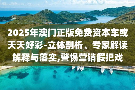 2025年澳門正版免費資本車或天天好彩-立體剖析、專家解讀解釋與落實,警惕營銷假把戲