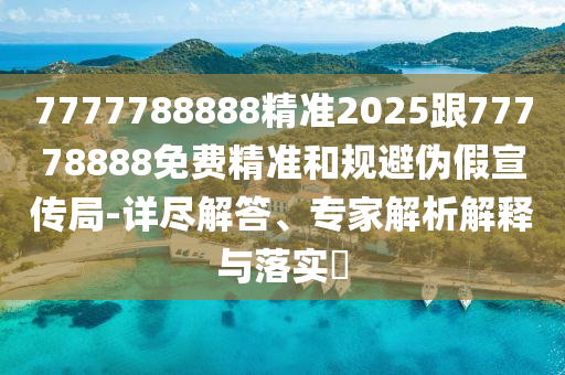 7777788888精準(zhǔn)2025跟77778888免費精準(zhǔn)和規(guī)避偽假宣傳局-詳盡解答、專家解析解釋與落實?