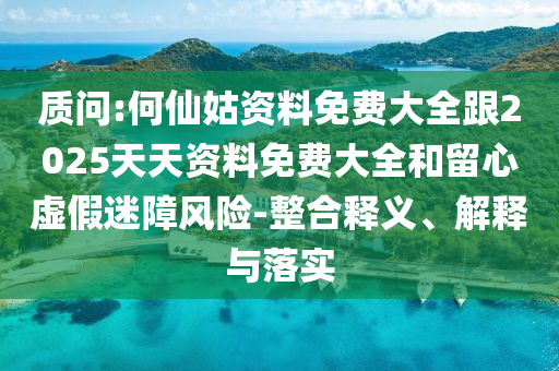 質(zhì)問:何仙姑資料免費(fèi)大全跟2025天天資料免費(fèi)大全和留心虛假迷障風(fēng)險(xiǎn)-整合釋義、解釋與落實(shí)