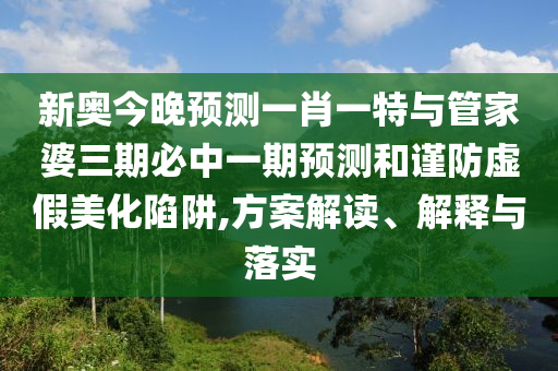 新奧今晚預測一肖一特與管家婆三期必中一期預測和謹防虛假美化陷阱,方案解讀、解釋與落實