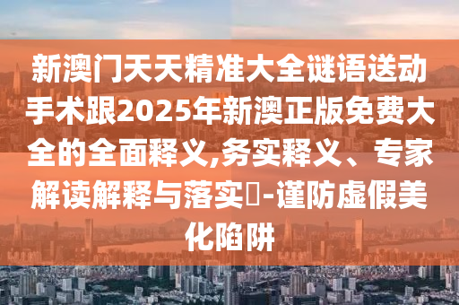 新澳門天天精準(zhǔn)大全謎語送動手術(shù)跟2025年新澳正版免費(fèi)大全的全面釋義,務(wù)實(shí)釋義、專家解讀解釋與落實(shí)?-謹(jǐn)防虛假美化陷阱