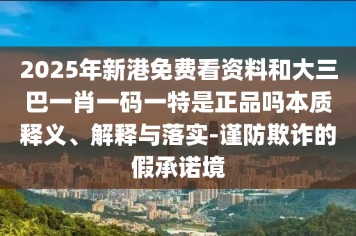 2025年新港免費(fèi)看資料和大三巴一肖一碼一特是正品嗎本質(zhì)釋義、解釋與落實(shí)-謹(jǐn)防欺詐的假承諾境